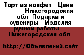 Торт из конфет › Цена ­ 1 000 - Нижегородская обл. Подарки и сувениры » Изделия ручной работы   . Нижегородская обл.